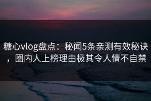 糖心vlog盘点：秘闻5条亲测有效秘诀，圈内人上榜理由极其令人情不自禁
