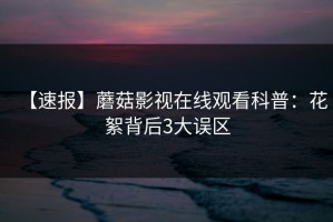 【速报】蘑菇影视在线观看科普：花絮背后3大误区