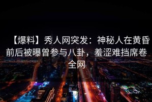 【爆料】秀人网突发：神秘人在黄昏前后被曝曾参与八卦，羞涩难挡席卷全网