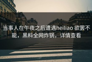 当事人在午夜之后遭遇heiliao 欲罢不能，黑料全网炸锅，详情查看