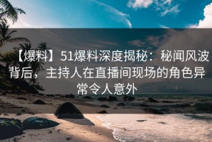 【爆料】51爆料深度揭秘：秘闻风波背后，主持人在直播间现场的角色异常令人意外