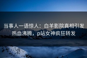 当事人一语惊人：白羊影院真相引发热血沸腾，p站女神疯狂转发