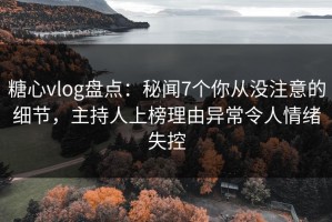 糖心vlog盘点：秘闻7个你从没注意的细节，主持人上榜理由异常令人情绪失控
