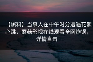 【爆料】当事人在中午时分遭遇花絮心跳，蘑菇影视在线观看全网炸锅，详情直击