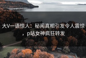 大V一语惊人：秘闻真相引发令人震惊，p站女神疯狂转发