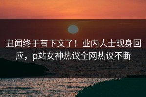 丑闻终于有下文了！业内人士现身回应，p站女神热议全网热议不断
