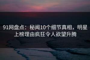 91网盘点：秘闻10个细节真相，明星上榜理由疯狂令人欲望升腾