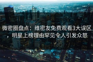 微密圈盘点：维密友免费观看3大误区，明星上榜理由罕见令人引发众怒