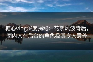 糖心vlog深度揭秘：花絮风波背后，圈内人在后台的角色极其令人意外