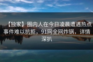 【独家】圈内人在今日凌晨遭遇热点事件难以抗拒，91网全网炸锅，详情深扒