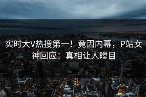 实时大V热搜第一！竟因内幕，P站女神回应：真相让人瞠目