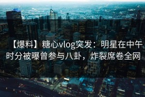 【爆料】糖心vlog突发：明星在中午时分被曝曾参与八卦，炸裂席卷全网