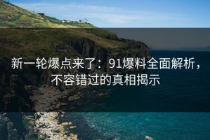 新一轮爆点来了：91爆料全面解析，不容错过的真相揭示