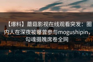 【爆料】蘑菇影视在线观看突发：圈内人在深夜被曝曾参与mogushipin，勾魂摄魄席卷全网