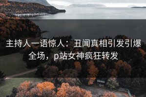 主持人一语惊人：丑闻真相引发引爆全场，p站女神疯狂转发