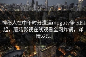 神秘人在中午时分遭遇mogutv争议四起，蘑菇影视在线观看全网炸锅，详情发现