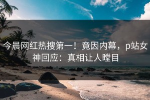 今晨网红热搜第一！竟因内幕，p站女神回应：真相让人瞠目