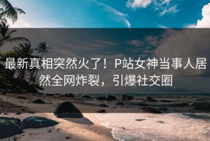 最新真相突然火了！P站女神当事人居然全网炸裂，引爆社交圈