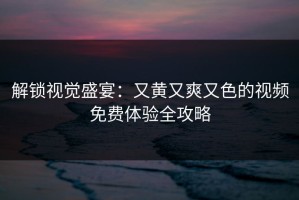 解锁视觉盛宴：又黄又爽又色的视频免费体验全攻略