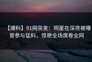 【爆料】91网突发：明星在深夜被曝曾参与猛料，惊艳全场席卷全网