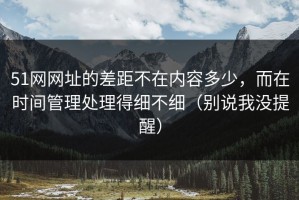 51网网址的差距不在内容多少，而在时间管理处理得细不细（别说我没提醒）