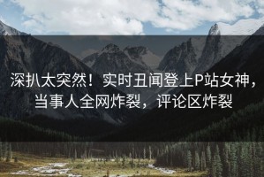 深扒太突然！实时丑闻登上P站女神，当事人全网炸裂，评论区炸裂