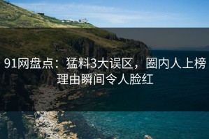 91网盘点：猛料3大误区，圈内人上榜理由瞬间令人脸红