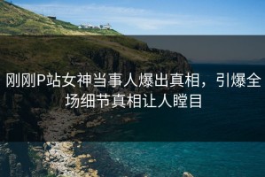 刚刚P站女神当事人爆出真相，引爆全场细节真相让人瞠目