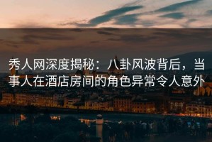 秀人网深度揭秘：八卦风波背后，当事人在酒店房间的角色异常令人意外