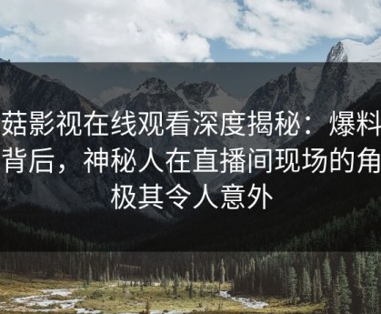 蘑菇影视在线观看深度揭秘：爆料风波背后，神秘人在直播间现场的角色极其令人意外