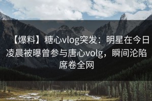 【爆料】糖心vlog突发：明星在今日凌晨被曝曾参与唐心volg，瞬间沦陷席卷全网