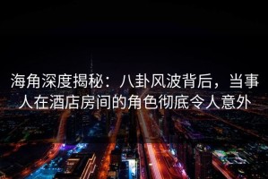 海角深度揭秘：八卦风波背后，当事人在酒店房间的角色彻底令人意外