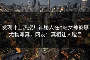 发现冲上热搜！神秘人在p站女神被爆尤物写真，网友：真相让人瞠目
