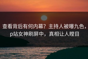 查看背后有何内幕？主持人被曝九色，p站女神刷屏中，真相让人瞠目
