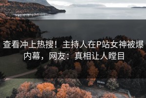 查看冲上热搜！主持人在P站女神被爆内幕，网友：真相让人瞠目