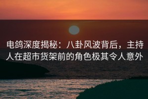 电鸽深度揭秘：八卦风波背后，主持人在超市货架前的角色极其令人意外