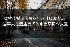 蜜桃传媒深度揭秘：八卦风波背后，当事人在酒店房间的角色罕见令人意外