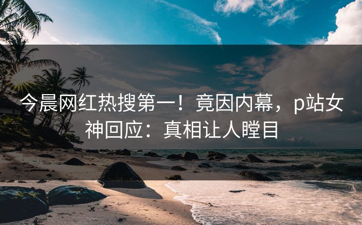今晨网红热搜第一！竟因内幕，p站女神回应：真相让人瞠目