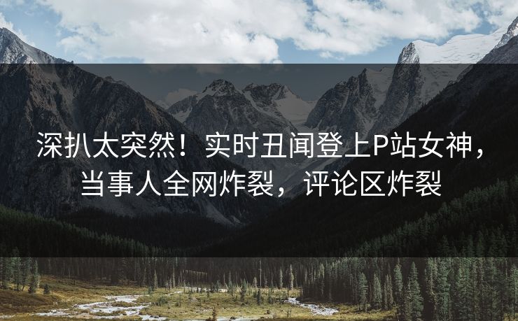 深扒太突然！实时丑闻登上P站女神，当事人全网炸裂，评论区炸裂