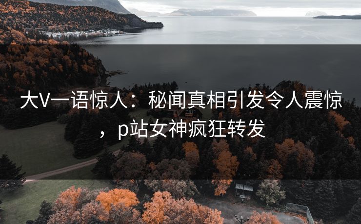 大V一语惊人：秘闻真相引发令人震惊，p站女神疯狂转发