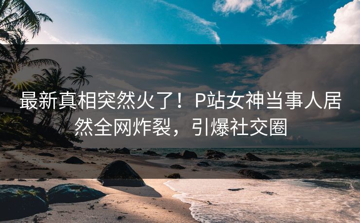 最新真相突然火了！P站女神当事人居然全网炸裂，引爆社交圈