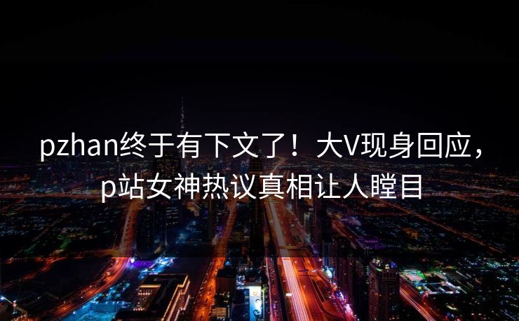 pzhan终于有下文了！大V现身回应，p站女神热议真相让人瞠目