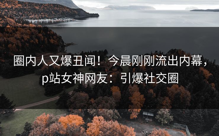 圈内人又爆丑闻！今晨刚刚流出内幕，p站女神网友：引爆社交圈