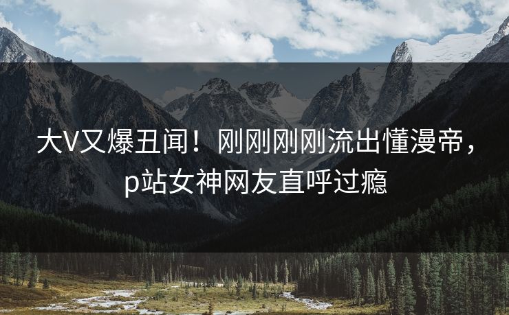 大V又爆丑闻！刚刚刚刚流出懂漫帝，p站女神网友直呼过瘾