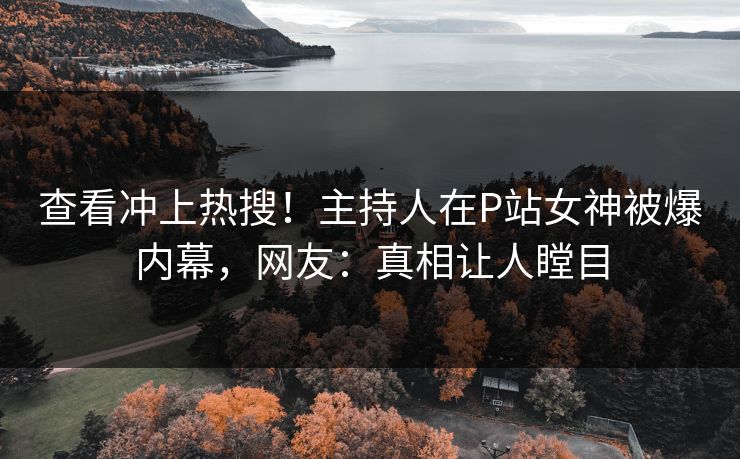 查看冲上热搜！主持人在P站女神被爆内幕，网友：真相让人瞠目