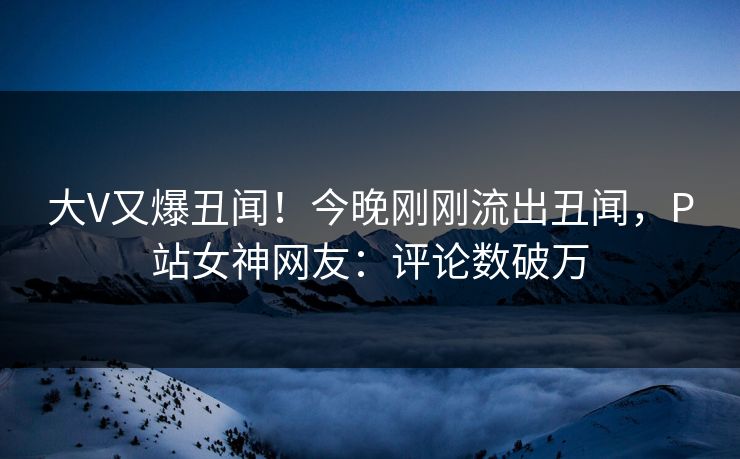 大V又爆丑闻！今晚刚刚流出丑闻，P站女神网友：评论数破万