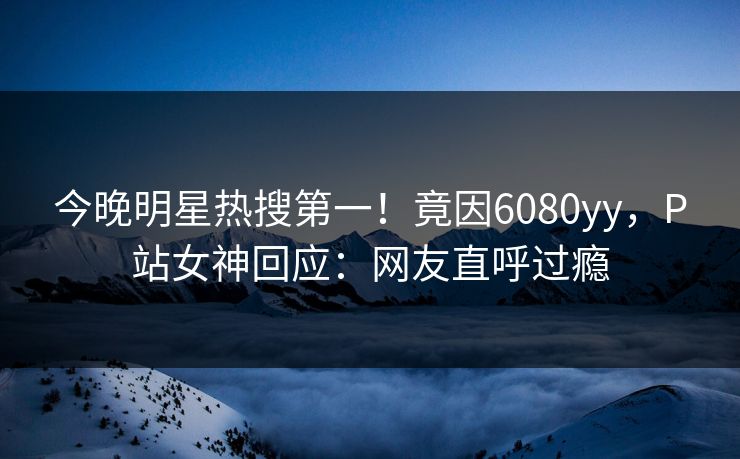 今晚明星热搜第一！竟因6080yy，P站女神回应：网友直呼过瘾