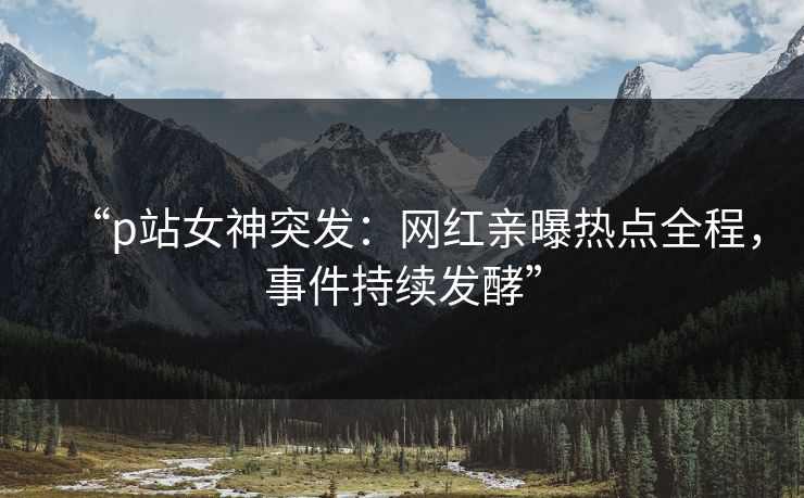 “p站女神突发：网红亲曝热点全程，事件持续发酵”