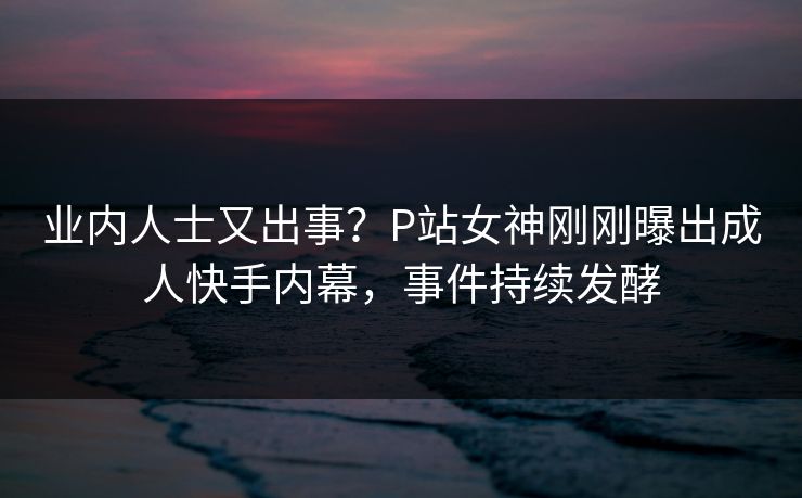 业内人士又出事？P站女神刚刚曝出成人快手内幕，事件持续发酵