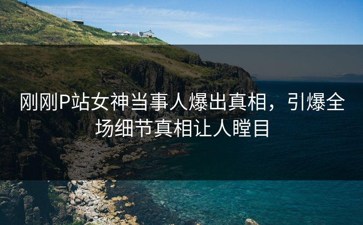 刚刚P站女神当事人爆出真相，引爆全场细节真相让人瞠目